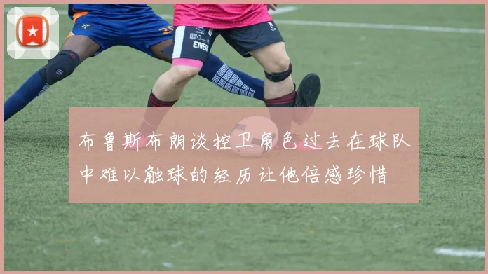 布鲁斯布朗谈控卫角色过去在球队中难以触球的经历让他倍感珍惜