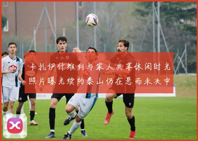 卡扎伊什维利与家人共享休闲时光照片曝光续约泰山仍在悬而未决中