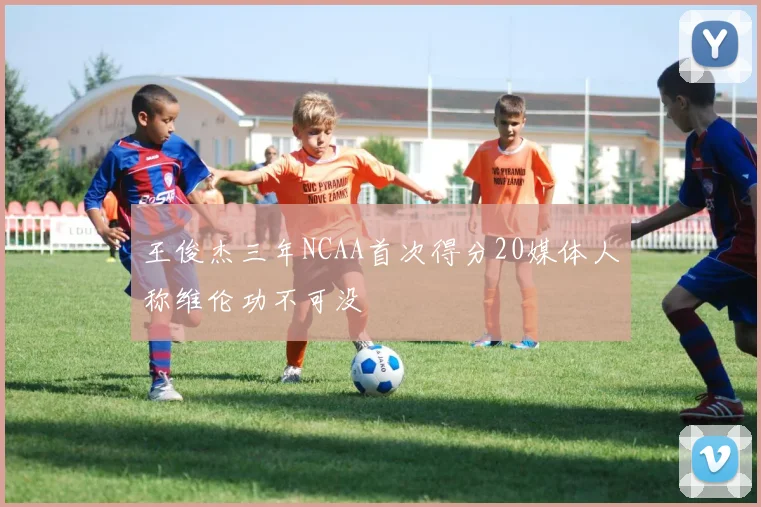 王俊杰三年NCAA首次得分20媒体人称维伦功不可没