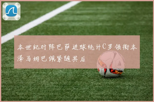 本世纪对阵巴萨进球统计C罗领衔本泽马姆巴佩紧随其后
