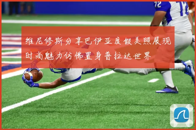 维尼修斯分享巴伊亚度假美照展现时尚魅力仿佛置身普拉达世界