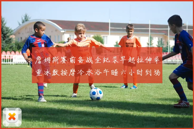 詹姆斯赛前备战全纪录早起拉伸举重冰敷按摩冷水浴午睡六小时到场准备