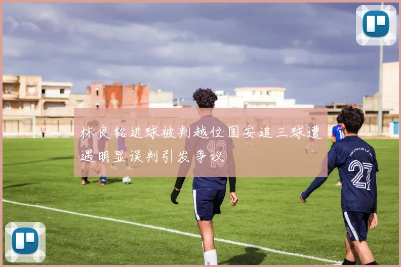 林良铭进球被判越位国安追三球遭遇明显误判引发争议