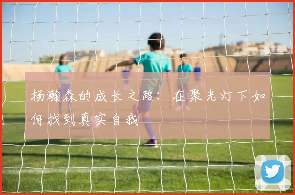 杨瀚森的成长之路：在聚光灯下如何找到真实自我