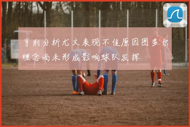 亨利分析尤文表现不佳原因图多尔理念尚未形成影响球队发挥