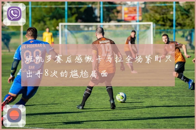 班凯罗赛后感慨卡马拉全场紧盯只出手8次的尴尬局面