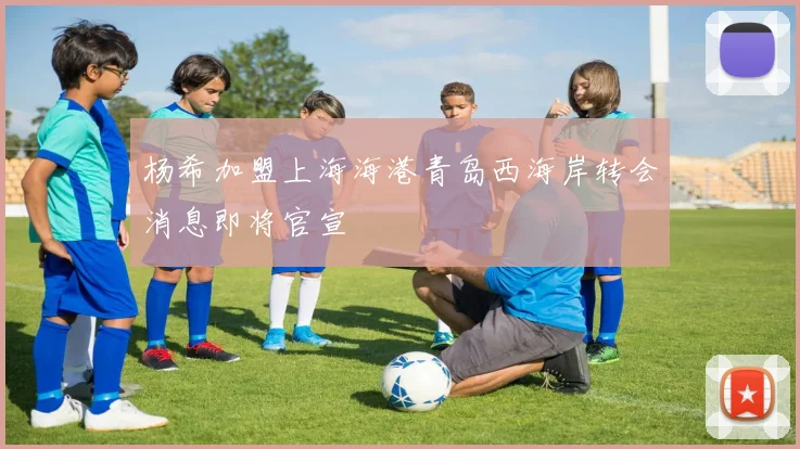 杨希加盟上海海港青岛西海岸转会消息即将官宣