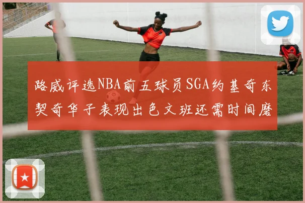 路威评选NBA前五球员SGA约基奇东契奇华子表现出色文班还需时间磨练