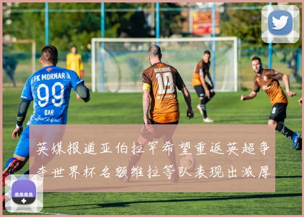 英媒报道亚伯拉罕希望重返英超争夺世界杯名额维拉等队表现出浓厚兴趣