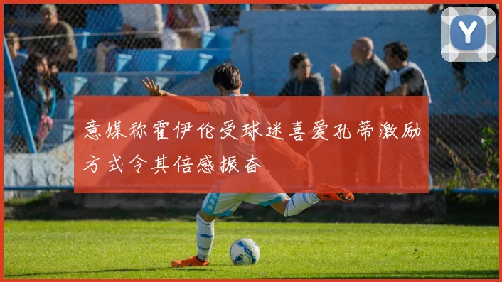 意媒称霍伊伦受球迷喜爱孔蒂激励方式令其倍感振奋