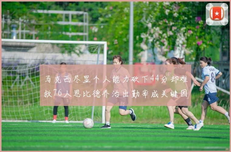 马克西尽显个人能力砍下44分却难救76人恩比德乔治出勤率成关键因素