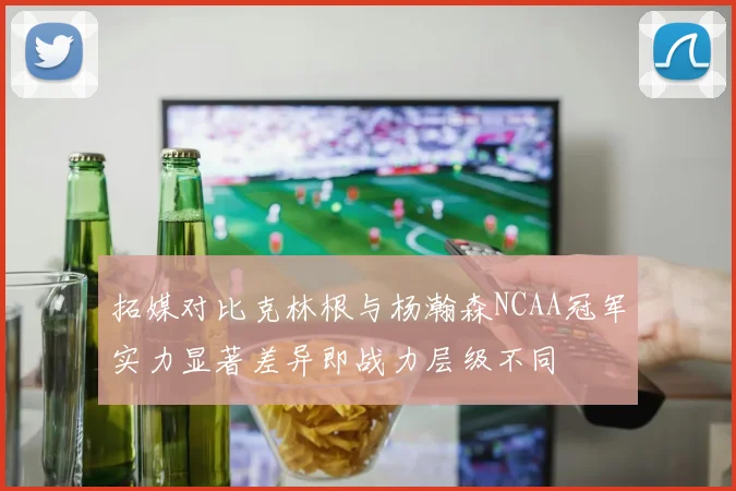 拓媒对比克林根与杨瀚森NCAA冠军实力显著差异即战力层级不同