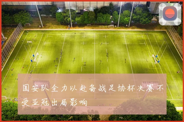 国安队全力以赴备战足协杯决赛不受亚冠出局影响