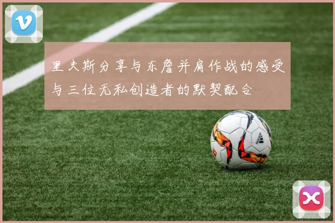里夫斯分享与东詹并肩作战的感受与三位无私创造者的默契配合