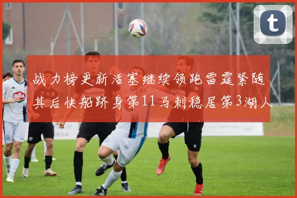 战力榜更新活塞继续领跑雷霆紧随其后快船跻身第11马刺稳居第3湖人排名第13