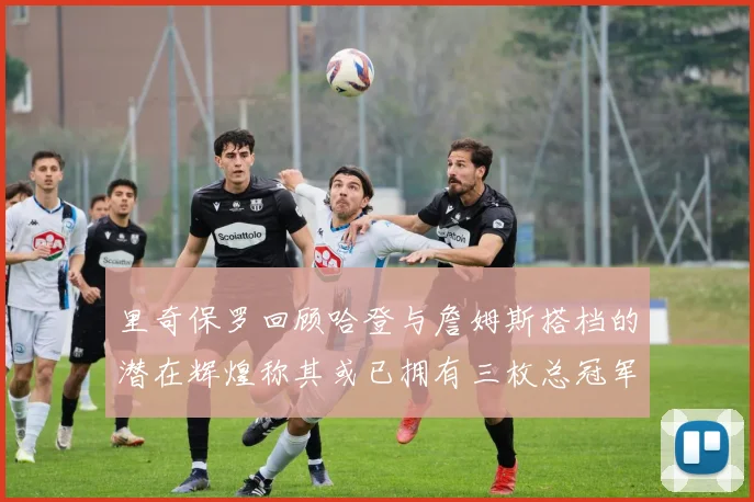 里奇保罗回顾哈登与詹姆斯搭档的潜在辉煌称其或已拥有三枚总冠军戒指