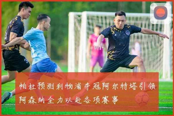 帕杜预测利物浦夺冠阿尔特塔引领阿森纳全力以赴各项赛事