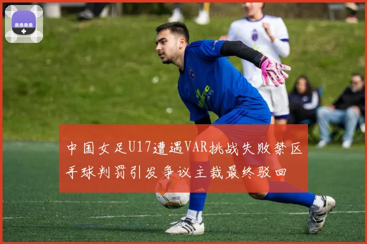 中国女足U17遭遇VAR挑战失败禁区手球判罚引发争议主裁最终驳回