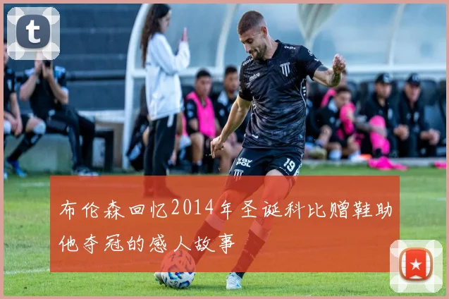 布伦森回忆2014年圣诞科比赠鞋助他夺冠的感人故事