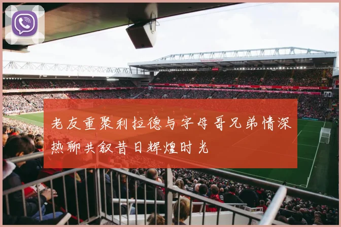 老友重聚利拉德与字母哥兄弟情深热聊共叙昔日辉煌时光
