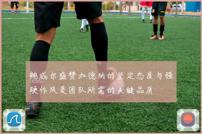 鲍威尔盛赞加德纳的坚定态度与强硬作风是团队所需的关键品质